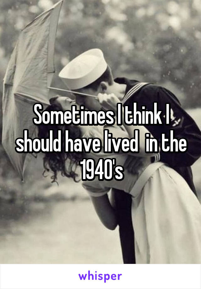 Sometimes I think I should have lived  in the 1940's
