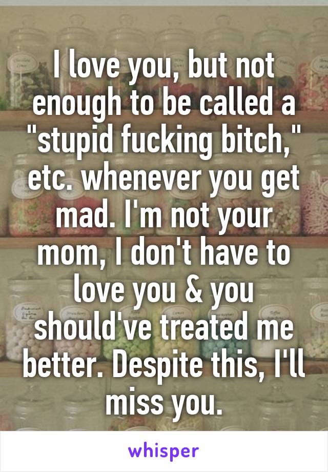 I love you, but not enough to be called a "stupid fucking bitch," etc. whenever you get mad. I'm not your mom, I don't have to love you & you should've treated me better. Despite this, I'll miss you.