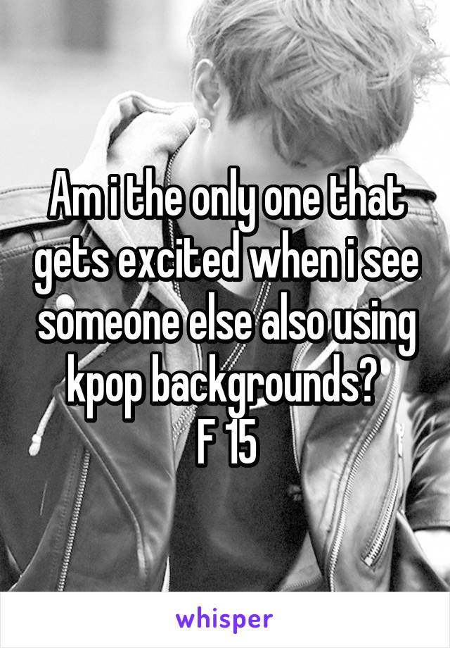 Am i the only one that gets excited when i see someone else also using kpop backgrounds? 
F 15