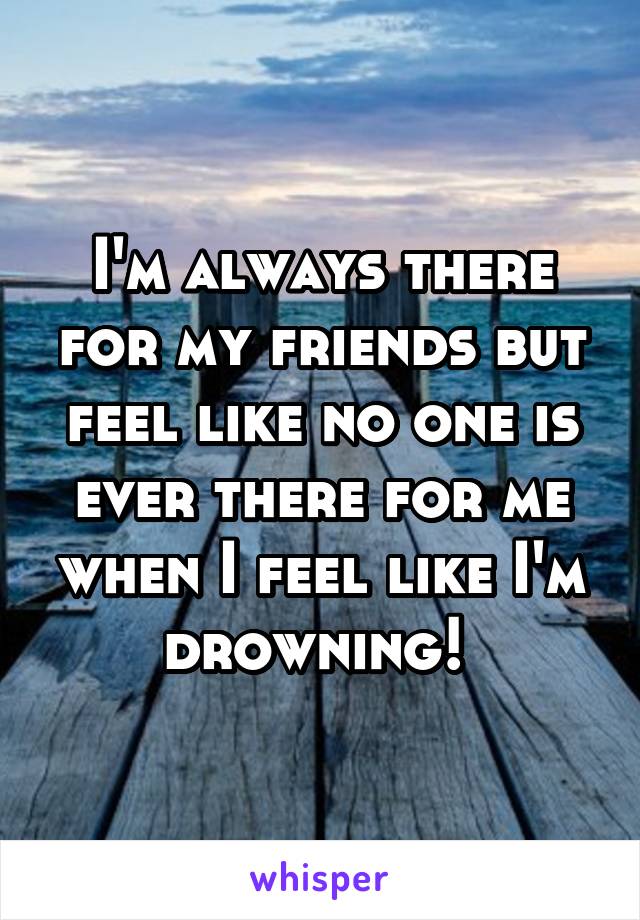 I'm always there for my friends but feel like no one is ever there for me when I feel like I'm drowning! 