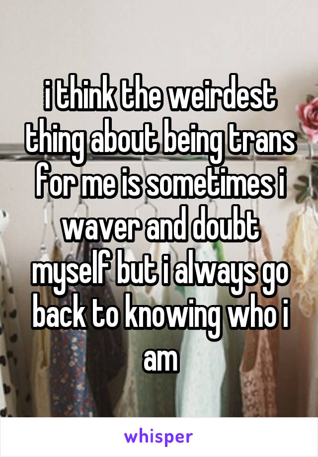 i think the weirdest thing about being trans for me is sometimes i waver and doubt myself but i always go back to knowing who i am