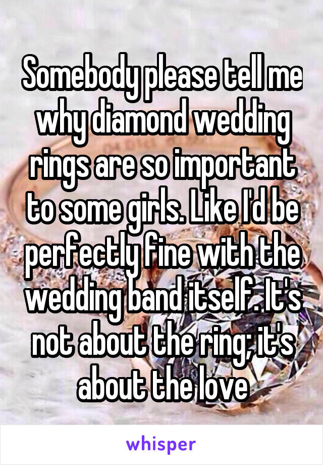 Somebody please tell me why diamond wedding rings are so important to some girls. Like I'd be perfectly fine with the wedding band itself. It's not about the ring; it's about the love