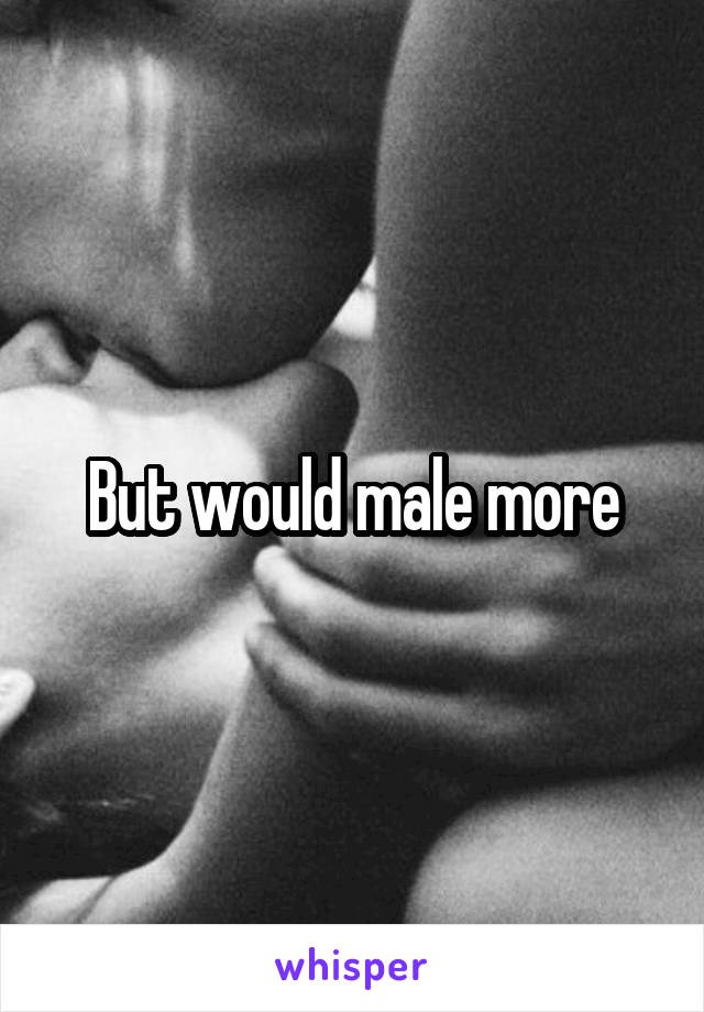 But would male more