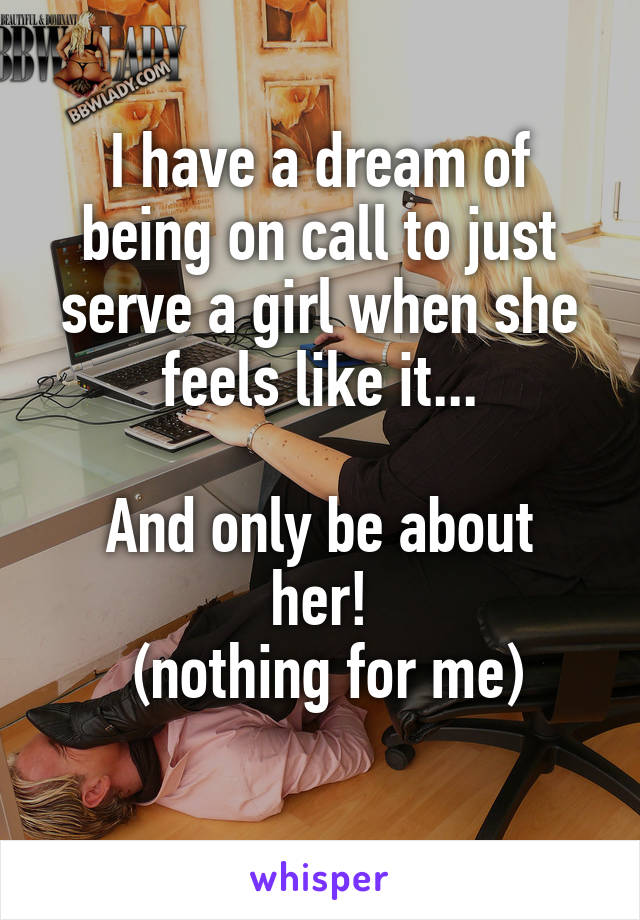 I have a dream of being on call to just serve a girl when she feels like it...

And only be about her!
 (nothing for me)
