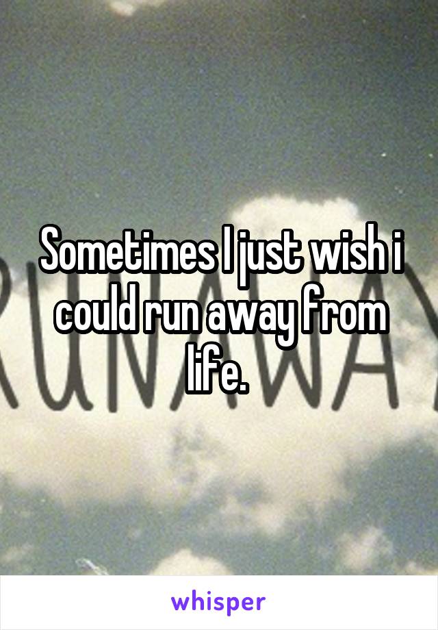Sometimes I just wish i could run away from life. 