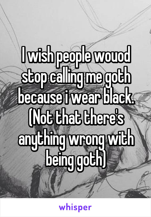 I wish people wouod stop calling me goth because i wear black. (Not that there's anything wrong with being goth)