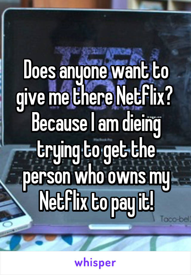 Does anyone want to give me there Netflix? 
Because I am dieing trying to get the person who owns my Netflix to pay it!