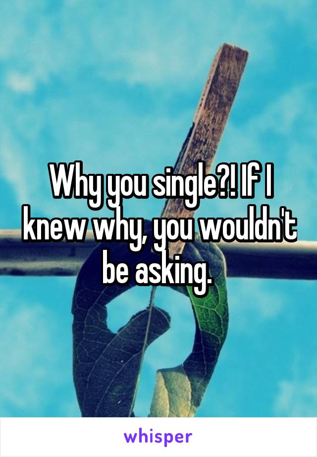 Why you single?! If I knew why, you wouldn't be asking. 
