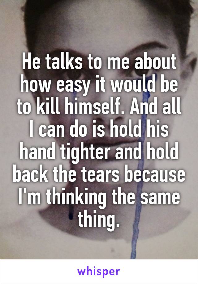 He talks to me about how easy it would be to kill himself. And all I can do is hold his hand tighter and hold back the tears because I'm thinking the same thing.