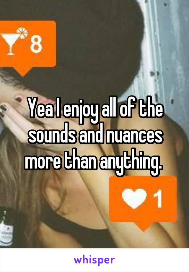 Yea I enjoy all of the sounds and nuances more than anything. 