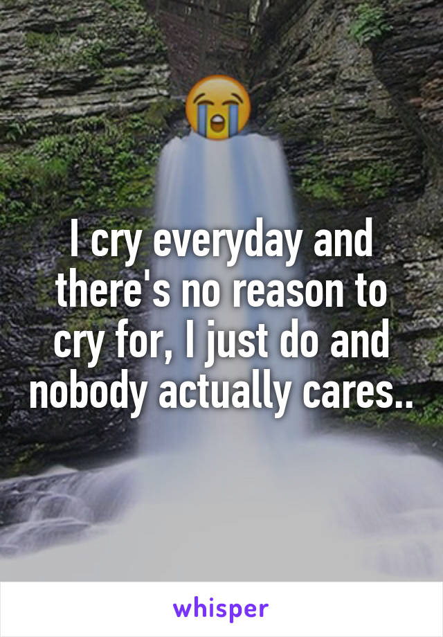 I cry everyday and there's no reason to cry for, I just do and nobody actually cares..