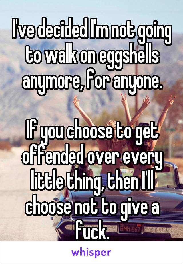 I've decided I'm not going to walk on eggshells anymore, for anyone.

If you choose to get offended over every little thing, then I'll choose not to give a fuck.