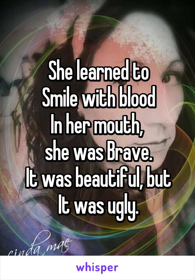 She learned to
Smile with blood
In her mouth, 
she was Brave.
It was beautiful, but
It was ugly.