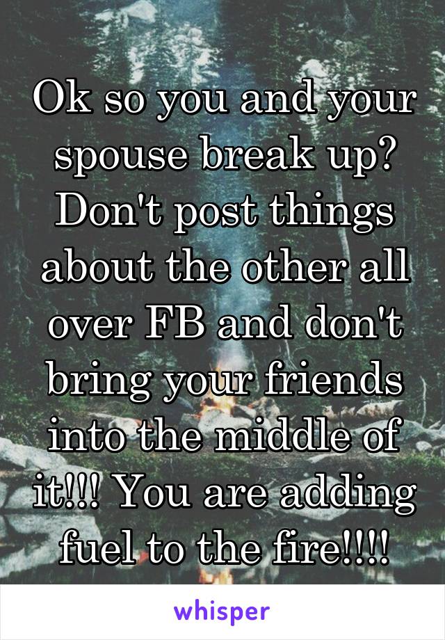 Ok so you and your spouse break up? Don't post things about the other all over FB and don't bring your friends into the middle of it!!! You are adding fuel to the fire!!!!