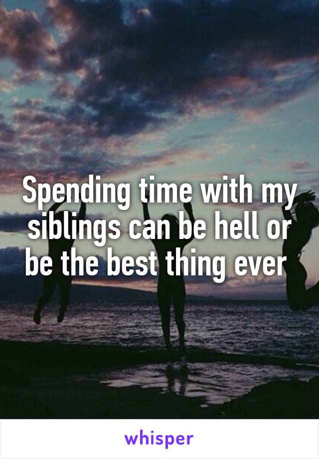 Spending time with my siblings can be hell or be the best thing ever 