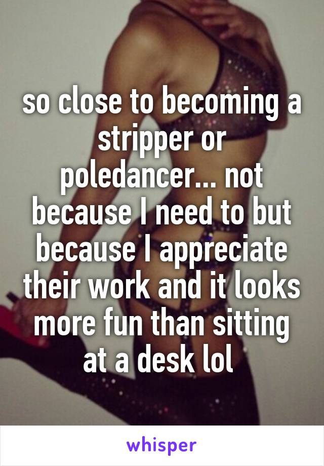 so close to becoming a stripper or poledancer... not because I need to but because I appreciate their work and it looks more fun than sitting at a desk lol 