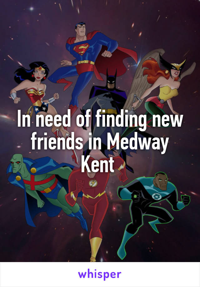 In need of finding new friends in Medway Kent 