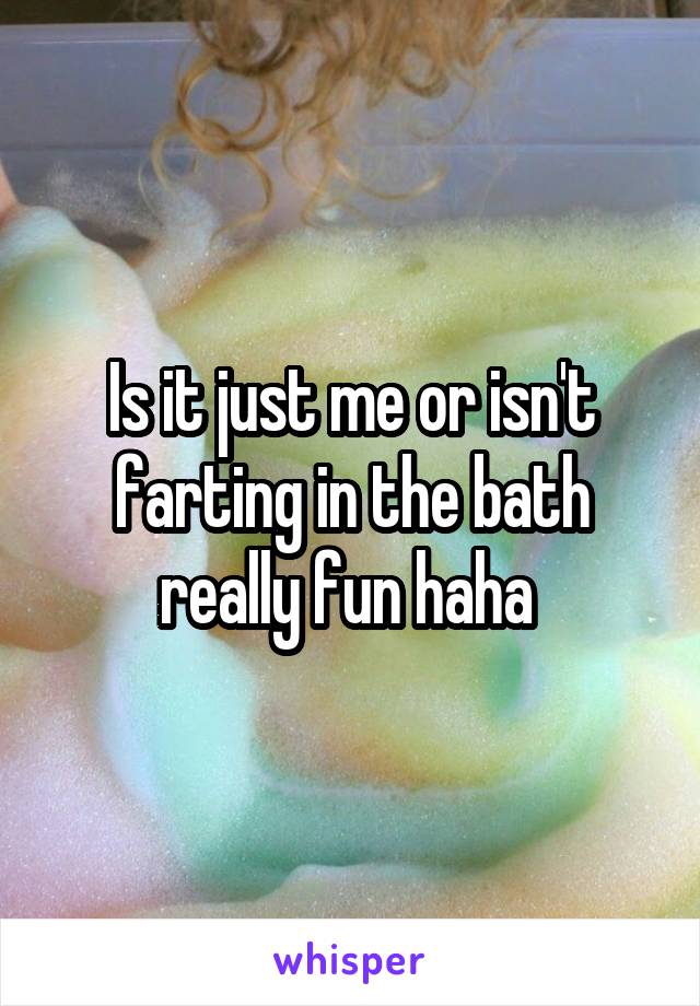 Is it just me or isn't farting in the bath really fun haha 
