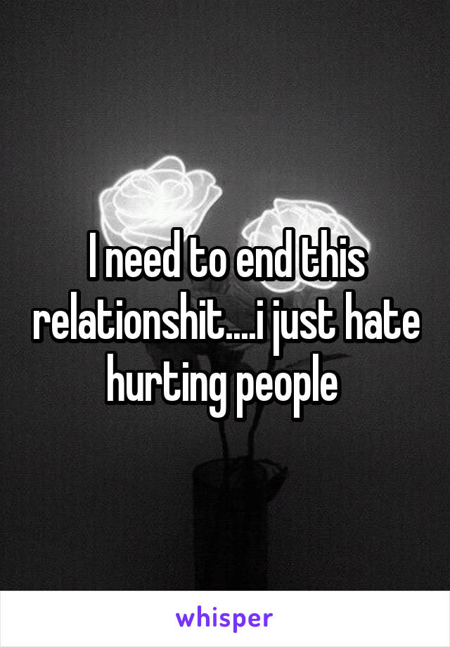 I need to end this relationshit....i just hate hurting people 