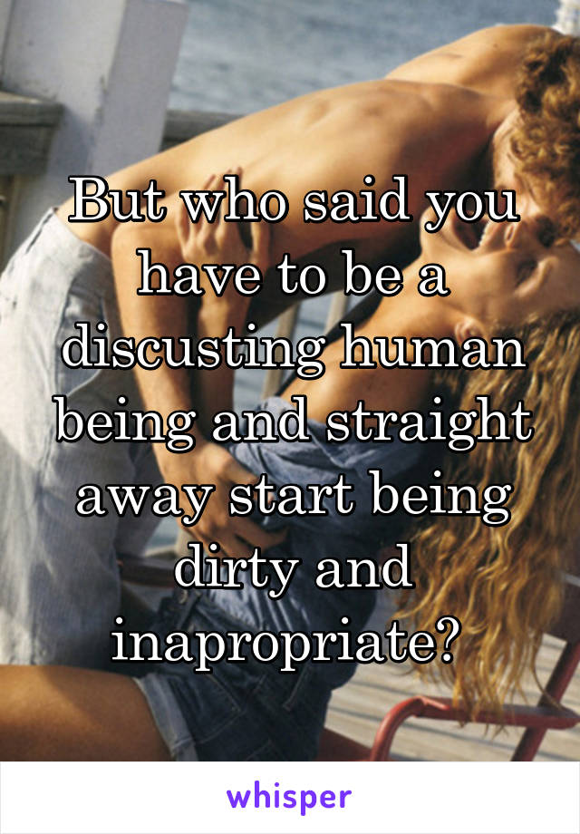 But who said you have to be a discusting human being and straight away start being dirty and inapropriate? 
