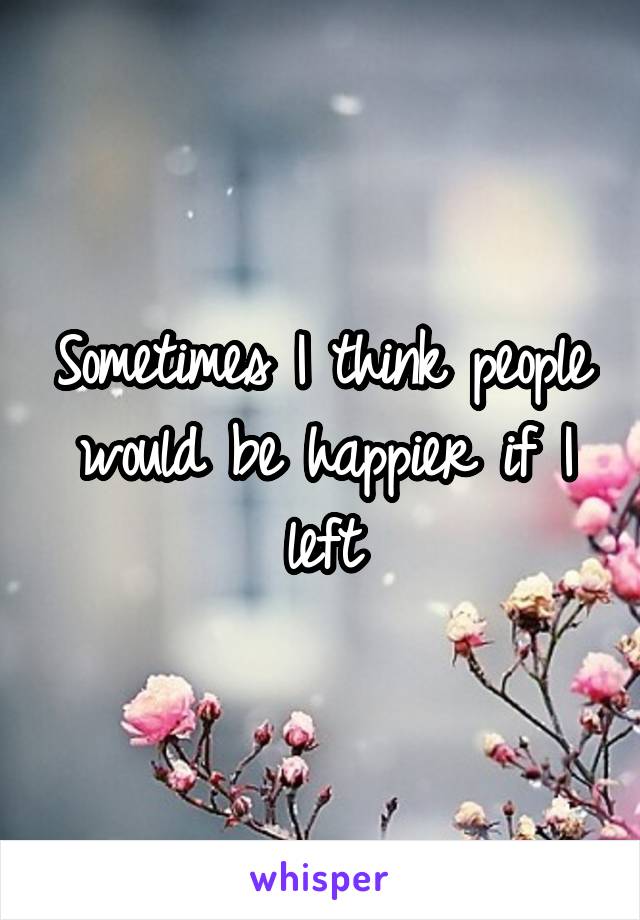 Sometimes I think people would be happier if I left