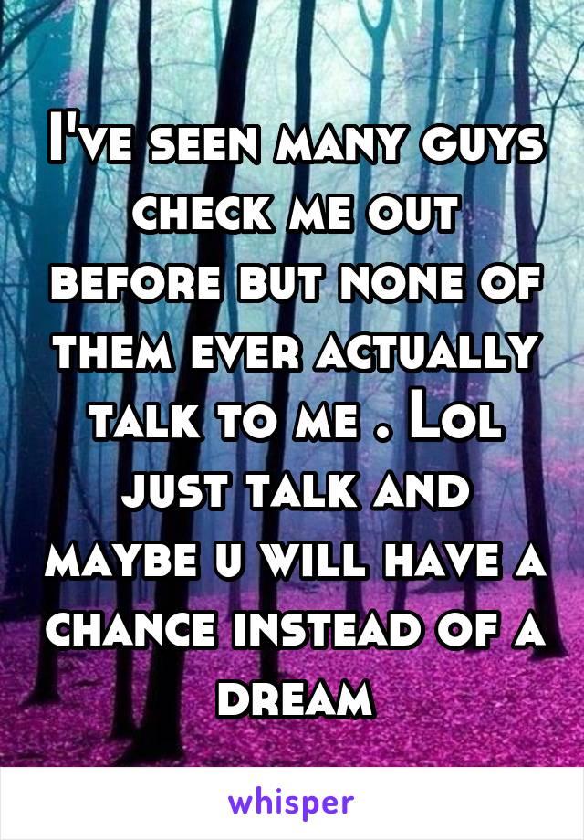 I've seen many guys check me out before but none of them ever actually talk to me . Lol just talk and maybe u will have a chance instead of a dream