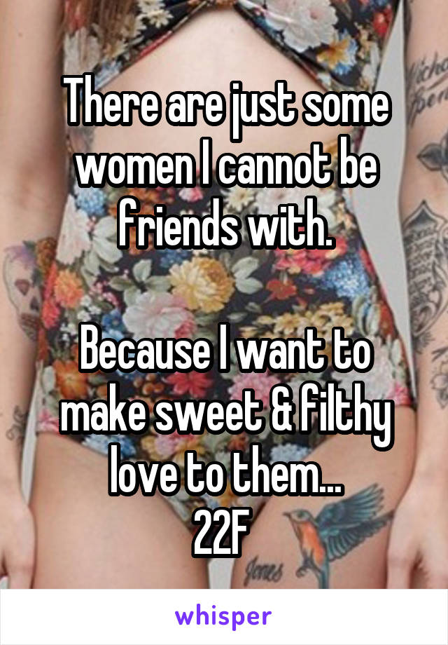 There are just some women I cannot be friends with.

Because I want to make sweet & filthy love to them...
22F 