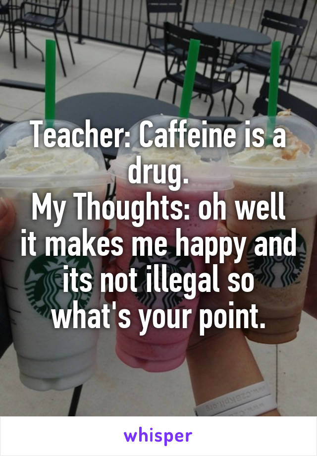 Teacher: Caffeine is a drug.
My Thoughts: oh well it makes me happy and its not illegal so what's your point.