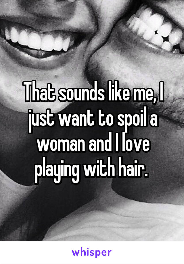 That sounds like me, I just want to spoil a woman and I love playing with hair. 