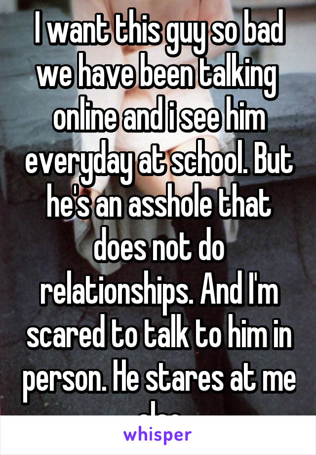 I want this guy so bad we have been talking  online and i see him everyday at school. But he's an asshole that does not do relationships. And I'm scared to talk to him in person. He stares at me also