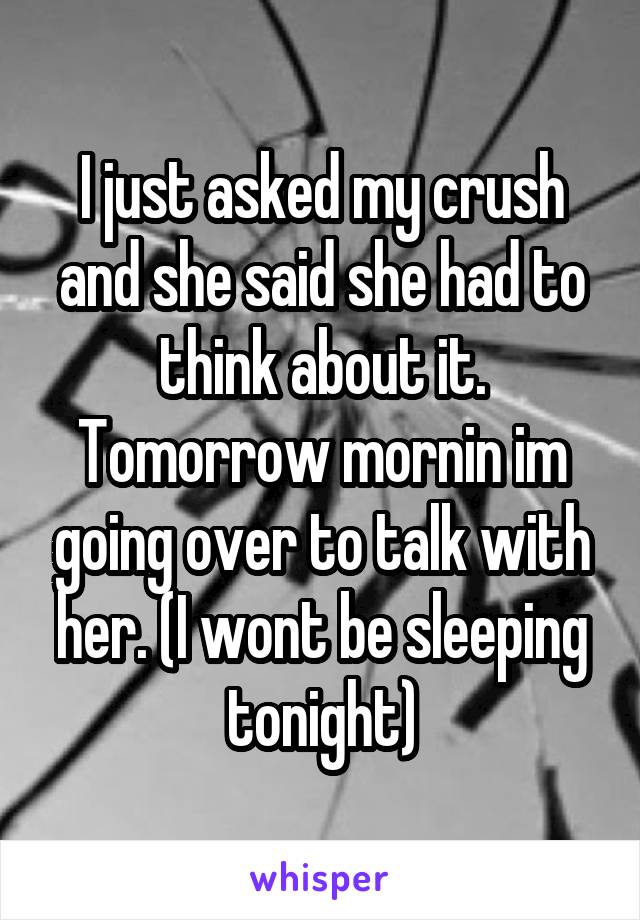 I just asked my crush and she said she had to think about it. Tomorrow mornin im going over to talk with her. (I wont be sleeping tonight)