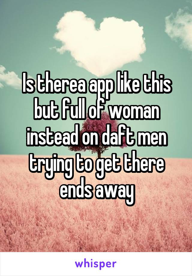 Is therea app like this but full of woman instead on daft men trying to get there ends away