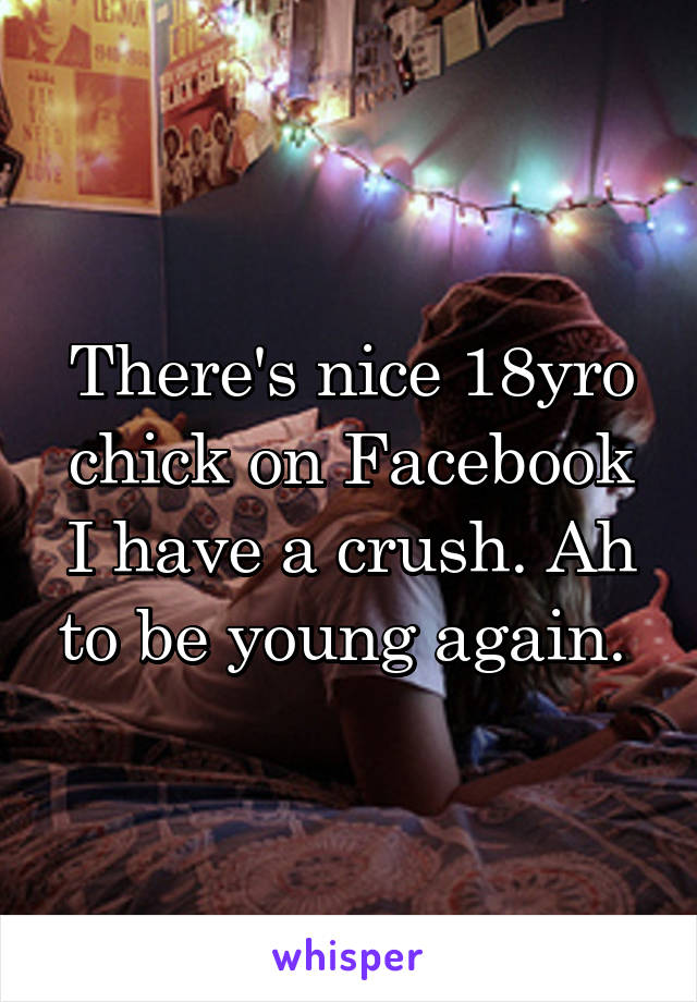 There's nice 18yro chick on Facebook I have a crush. Ah to be young again. 