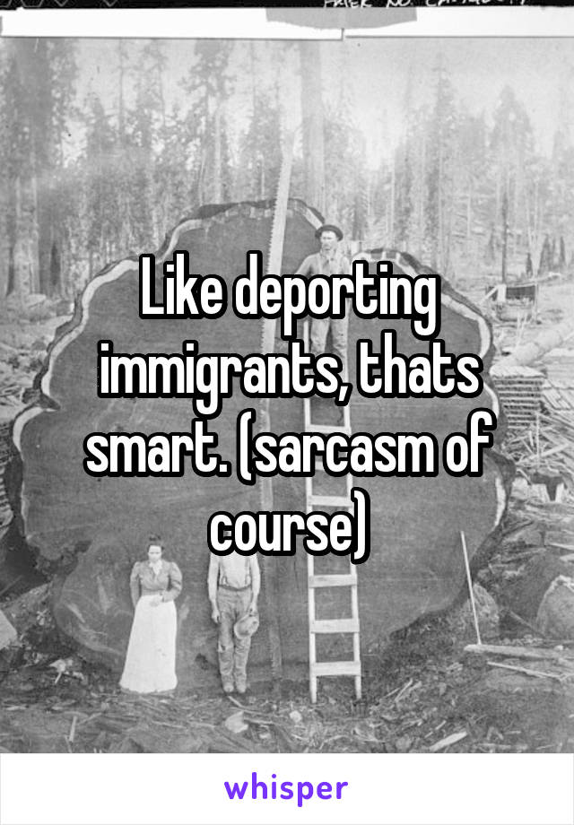Like deporting immigrants, thats smart. (sarcasm of course)
