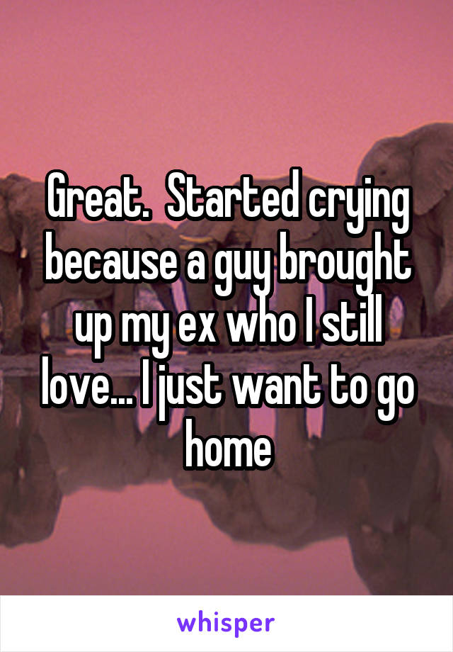 Great.  Started crying because a guy brought up my ex who I still love... I just want to go home