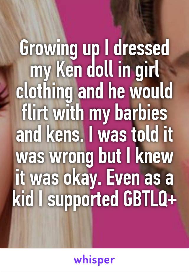 Growing up I dressed my Ken doll in girl clothing and he would flirt with my barbies and kens. I was told it was wrong but I knew it was okay. Even as a kid I supported GBTLQ+ 