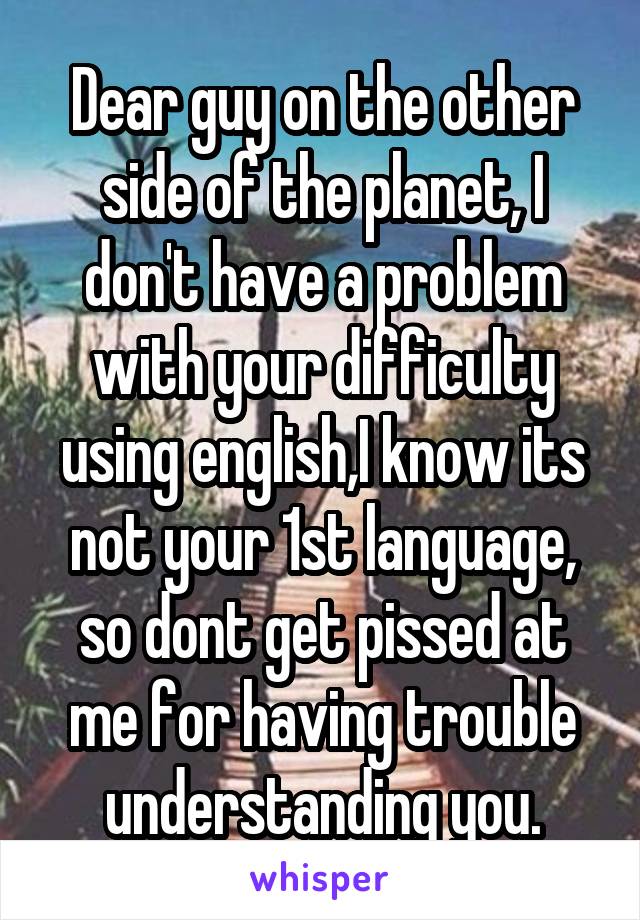 Dear guy on the other side of the planet, I don't have a problem with your difficulty using english,I know its not your 1st language, so dont get pissed at me for having trouble understanding you.