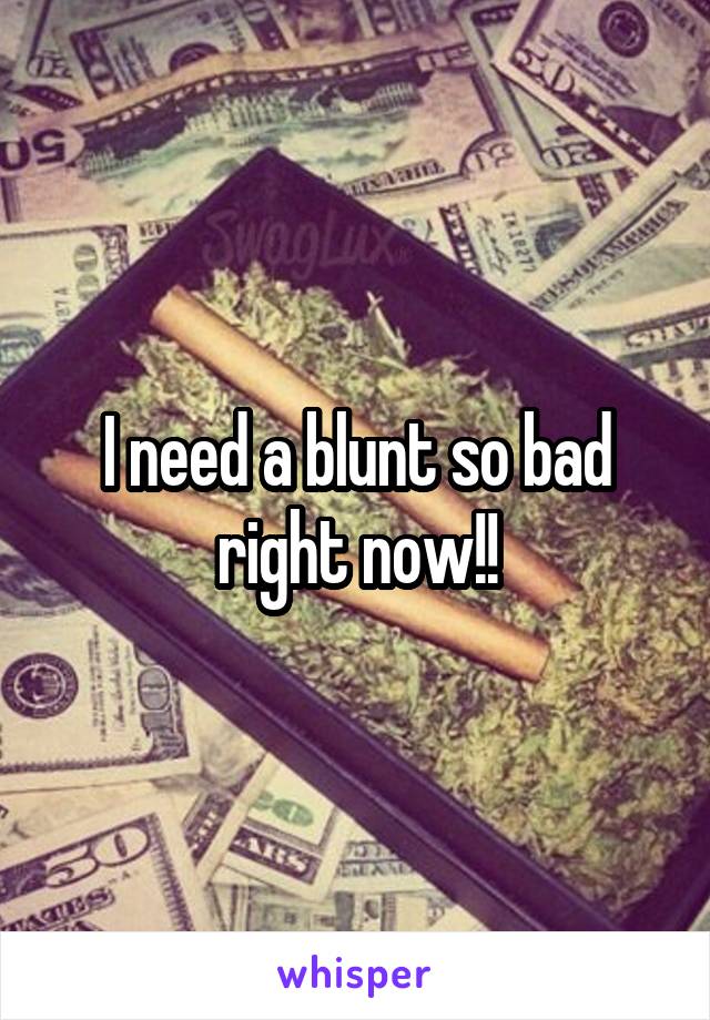 I need a blunt so bad right now!!