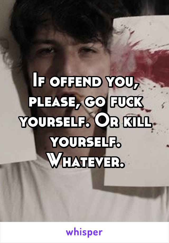 If offend you, please, go fuck yourself. Or kill yourself. Whatever.