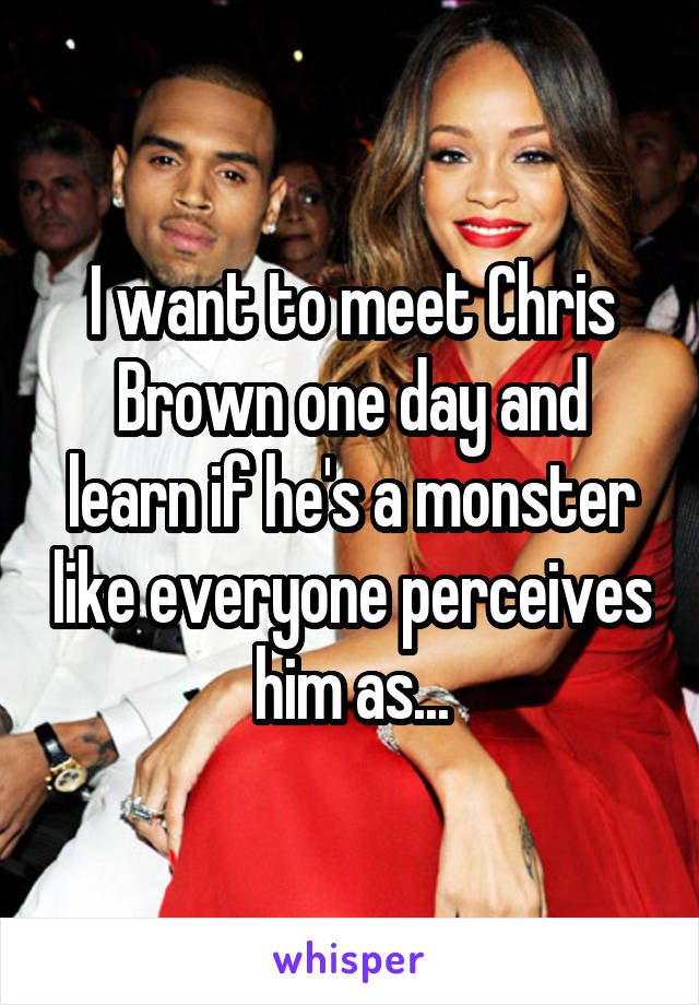 I want to meet Chris Brown one day and learn if he's a monster like everyone perceives him as...