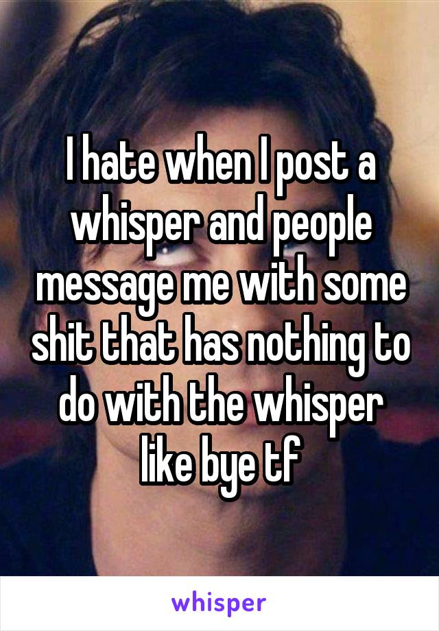 I hate when I post a whisper and people message me with some shit that has nothing to do with the whisper like bye tf