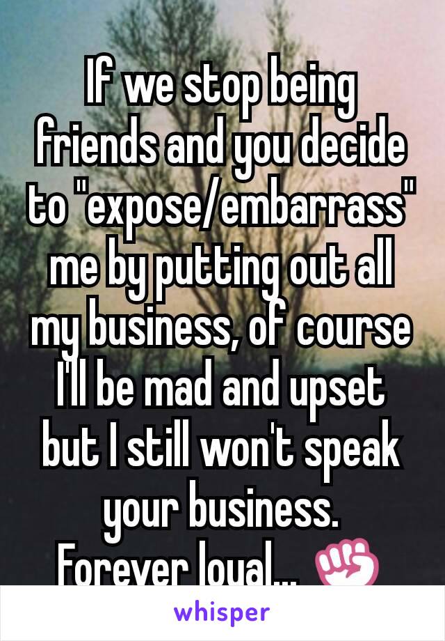 If we stop being friends and you decide to "expose/embarrass" me by putting out all my business, of course I'll be mad and upset but I still won't speak your business.
Forever loyal... ✊