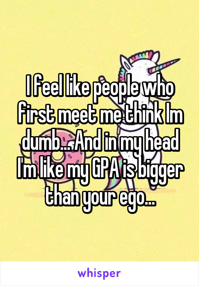 I feel like people who first meet me think Im dumb... And in my head I'm like my GPA is bigger than your ego...