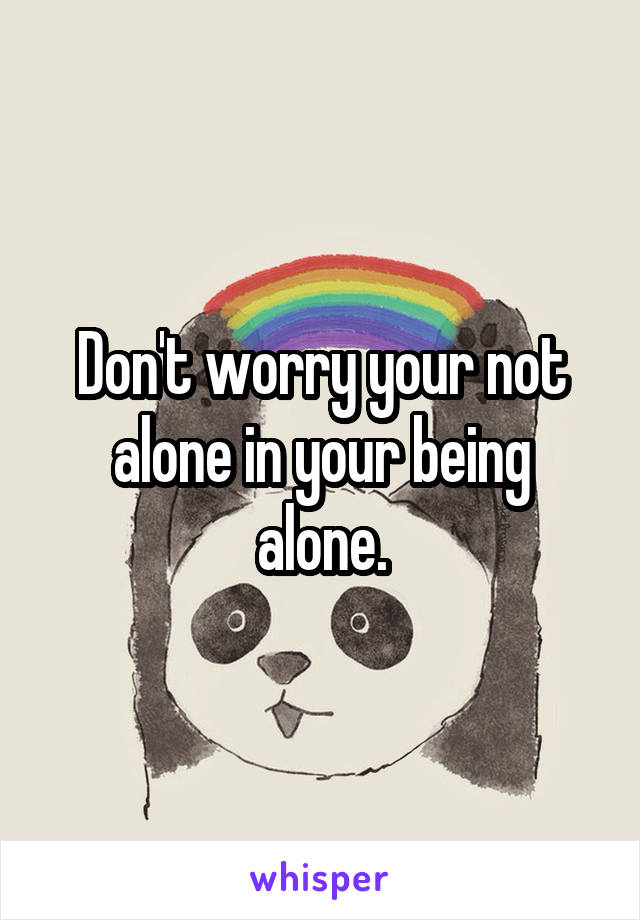 Don't worry your not alone in your being alone.
