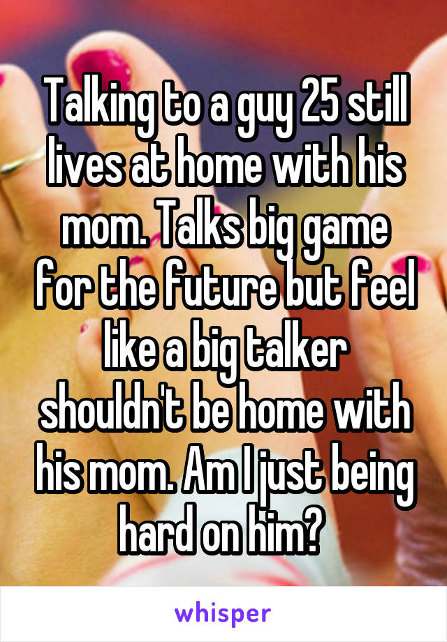 Talking to a guy 25 still lives at home with his mom. Talks big game for the future but feel like a big talker shouldn't be home with his mom. Am I just being hard on him? 