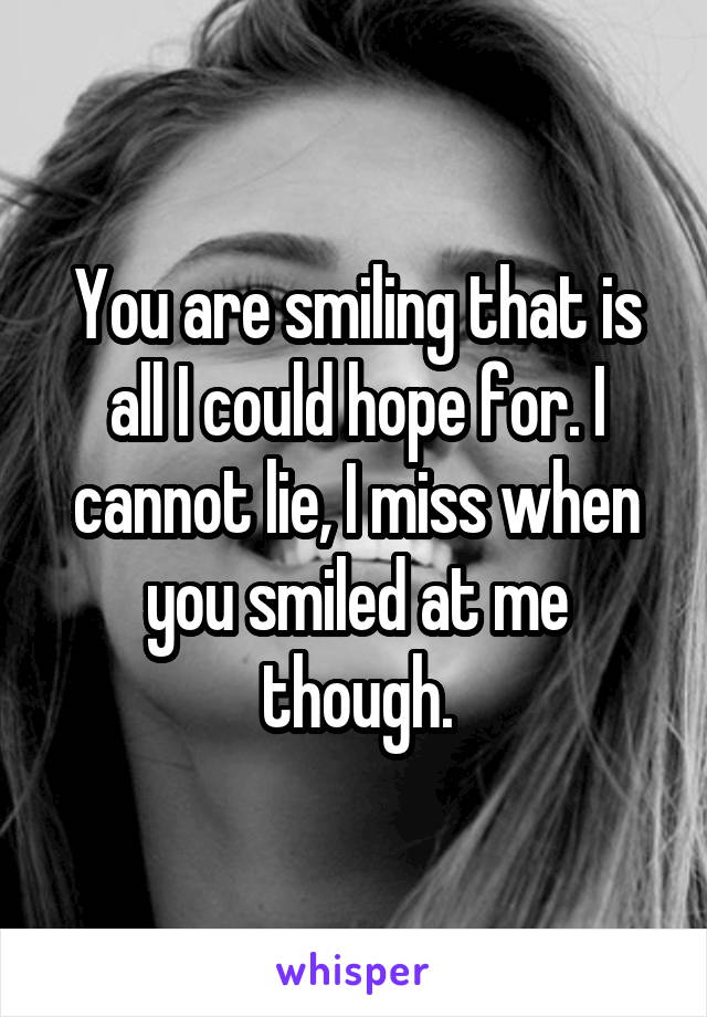 You are smiling that is all I could hope for. I cannot lie, I miss when you smiled at me though.