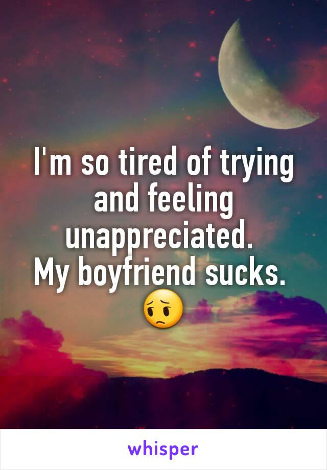 I'm so tired of trying and feeling unappreciated. 
My boyfriend sucks. 
😔