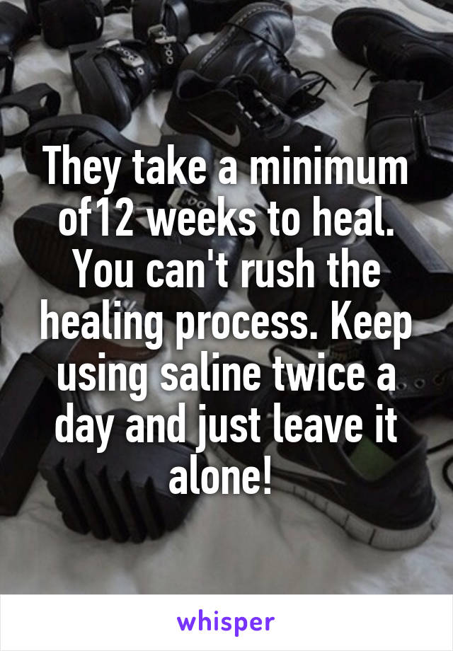 They take a minimum of12 weeks to heal. You can't rush the healing process. Keep using saline twice a day and just leave it alone! 