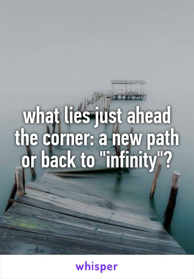 what lies just ahead the corner: a new path or back to "infinity"?