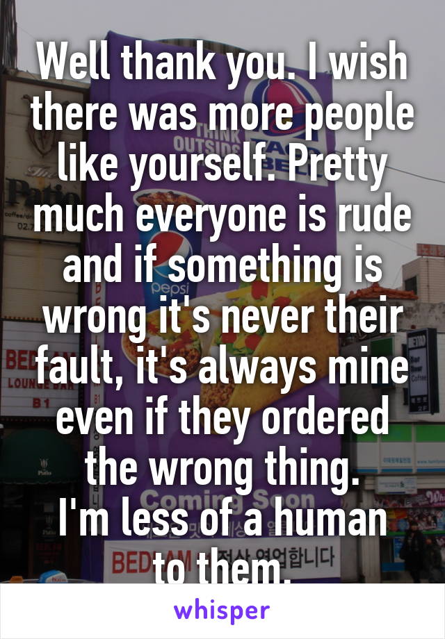 Well thank you. I wish there was more people like yourself. Pretty much everyone is rude and if something is wrong it's never their fault, it's always mine even if they ordered the wrong thing.
I'm less of a human to them.